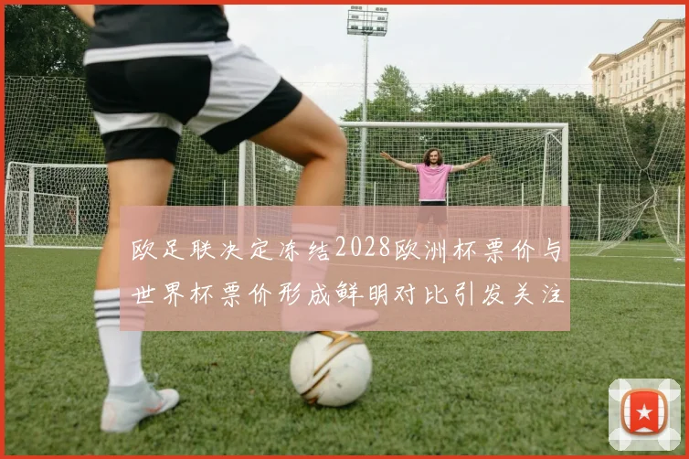 欧足联决定冻结2028欧洲杯票价与世界杯票价形成鲜明对比引发关注