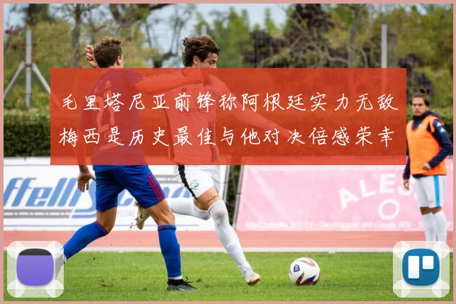 毛里塔尼亚前锋称阿根廷实力无敌梅西是历史最佳与他对决倍感荣幸