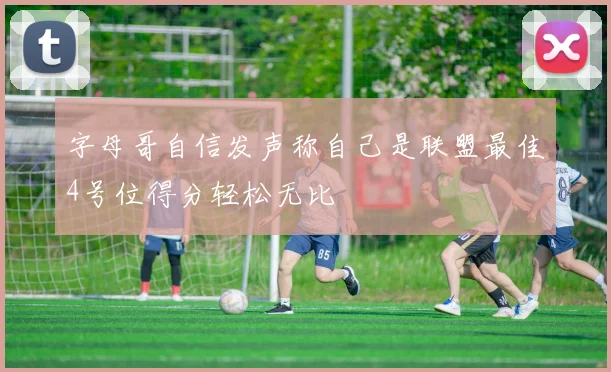 字母哥自信发声称自己是联盟最佳4号位得分轻松无比