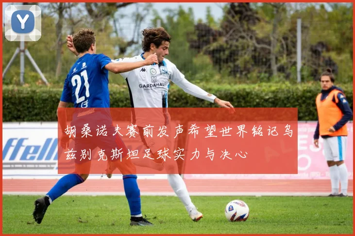胡桑诺夫赛前发声希望世界铭记乌兹别克斯坦足球实力与决心