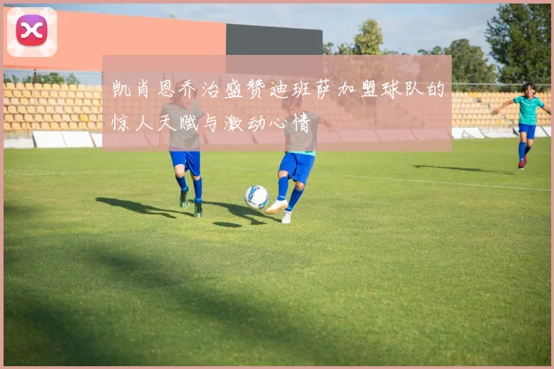 凯肖恩乔治盛赞迪班萨加盟球队的惊人天赋与激动心情