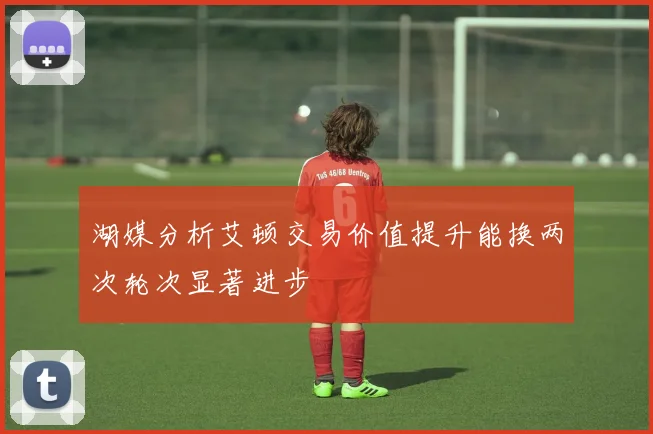 湖媒分析艾顿交易价值提升能换两次轮次显著进步