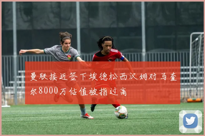 曼联接近签下埃德松西汉姆对马奎尔8000万估值被指过高
