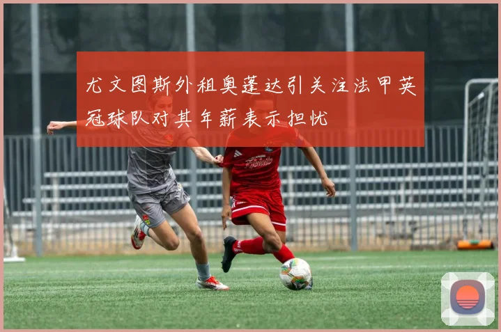 尤文图斯外租奥蓬达引关注法甲英冠球队对其年薪表示担忧