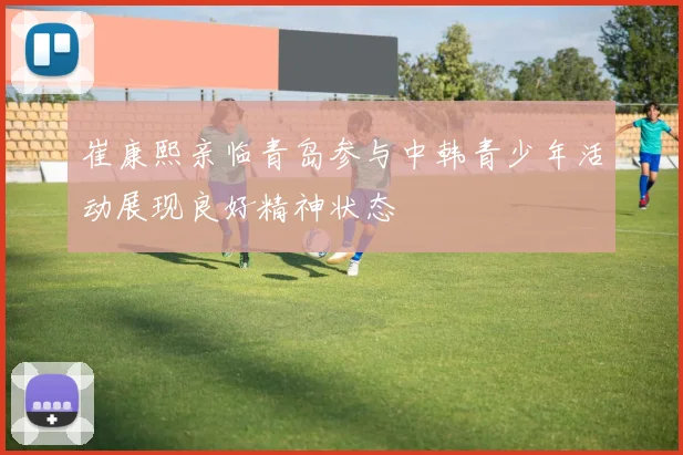 崔康熙亲临青岛参与中韩青少年活动展现良好精神状态