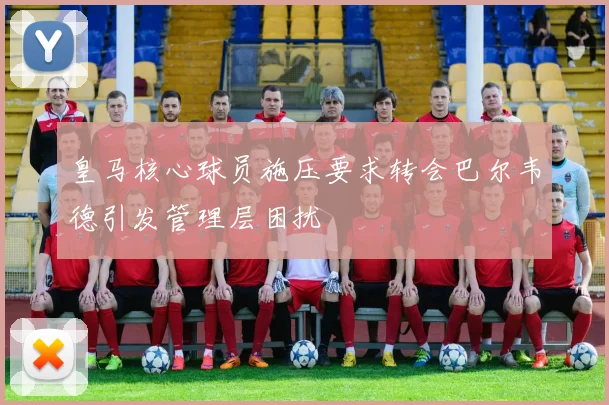 皇马核心球员施压要求转会巴尔韦德引发管理层困扰
