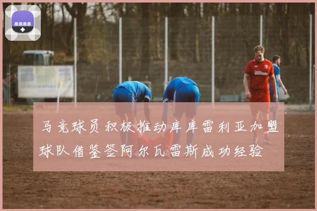 马竞球员积极推动库库雷利亚加盟球队借鉴签阿尔瓦雷斯成功经验