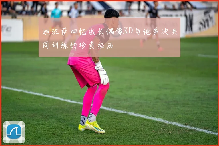 迪班萨回忆成长偶像KD与他多次共同训练的珍贵经历