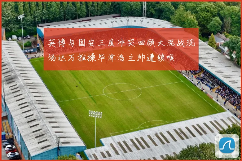 英博与国安三度冲突回顾大混战现场达万推搡毕津浩主帅遭锁喉