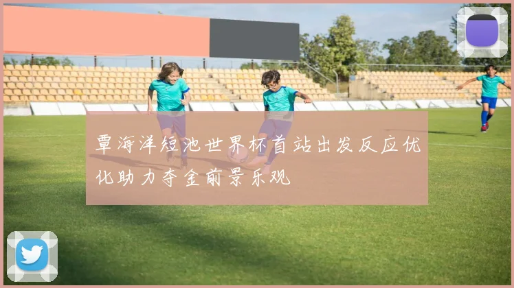 覃海洋短池世界杯首站出发反应优化助力夺金前景乐观