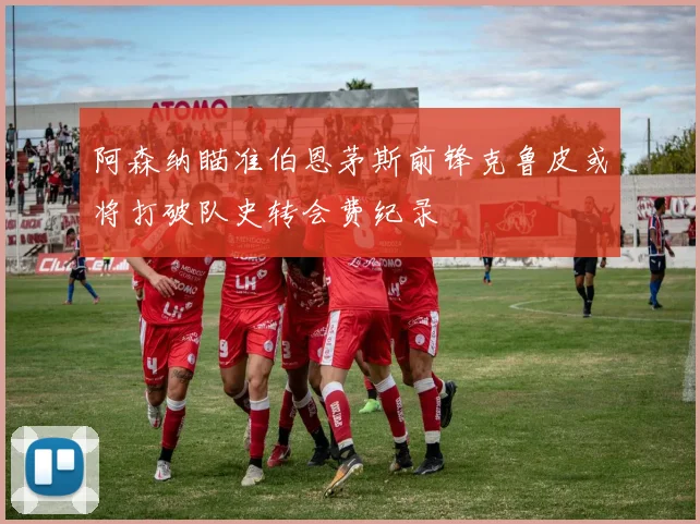 阿森纳瞄准伯恩茅斯前锋克鲁皮或将打破队史转会费纪录