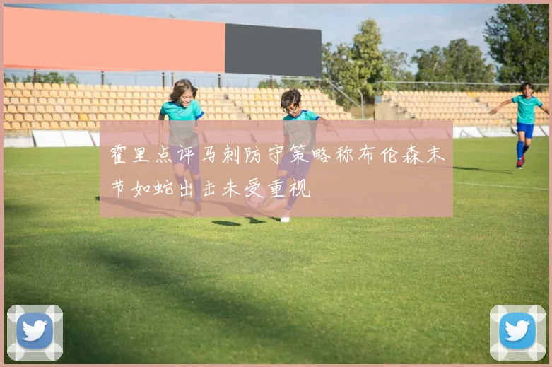 霍里点评马刺防守策略称布伦森末节如蛇出击未受重视