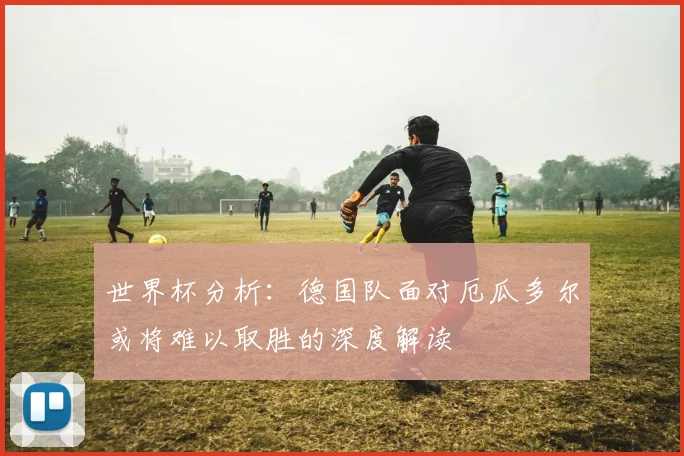 世界杯分析：德国队面对厄瓜多尔或将难以取胜的深度解读