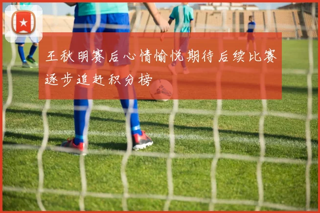 王秋明赛后心情愉悦期待后续比赛逐步追赶积分榜