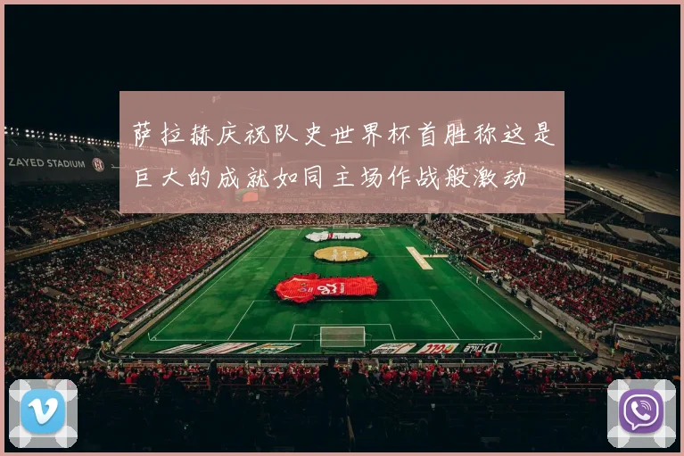 萨拉赫庆祝队史世界杯首胜称这是巨大的成就如同主场作战般激动