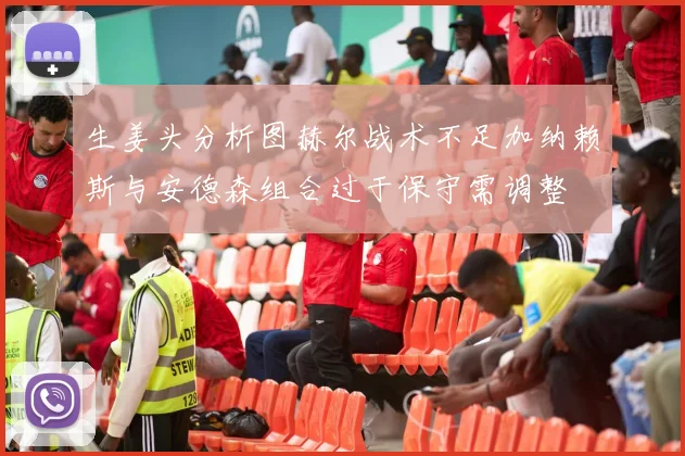生姜头分析图赫尔战术不足加纳赖斯与安德森组合过于保守需调整