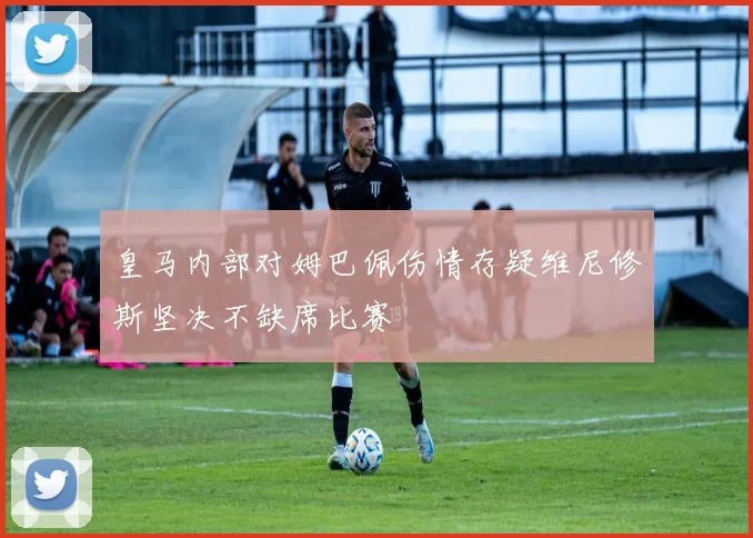 皇马内部对姆巴佩伤情存疑维尼修斯坚决不缺席比赛