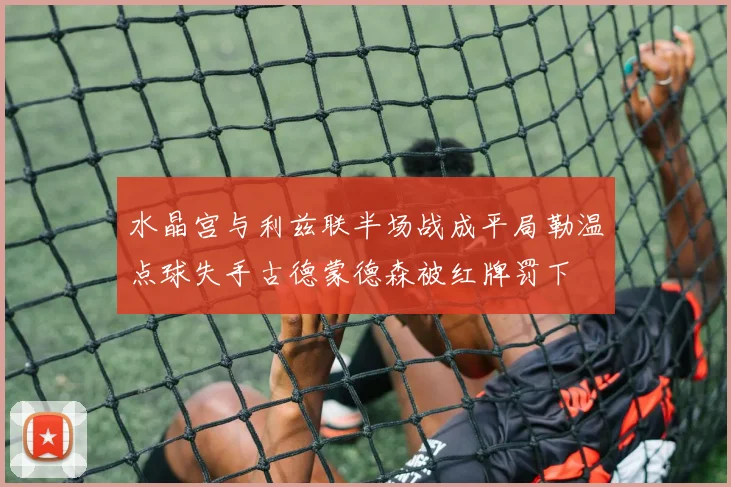 水晶宫与利兹联半场战成平局勒温点球失手古德蒙德森被红牌罚下