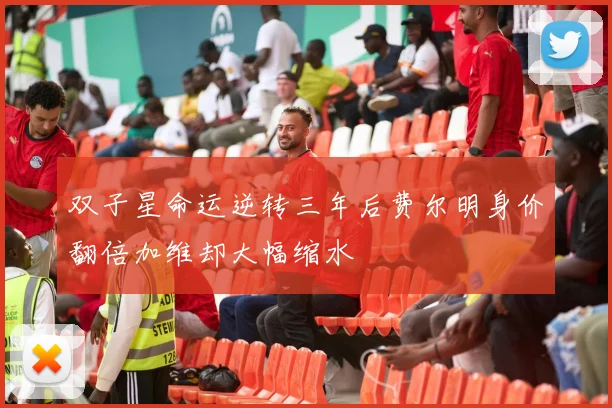 双子星命运逆转三年后费尔明身价翻倍加维却大幅缩水