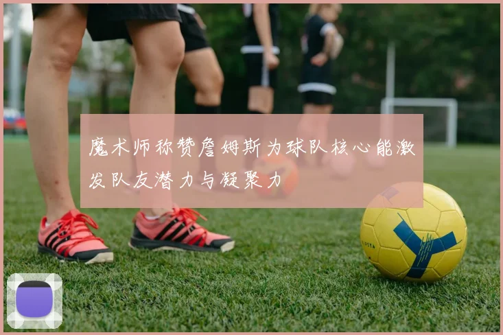 魔术师称赞詹姆斯为球队核心能激发队友潜力与凝聚力