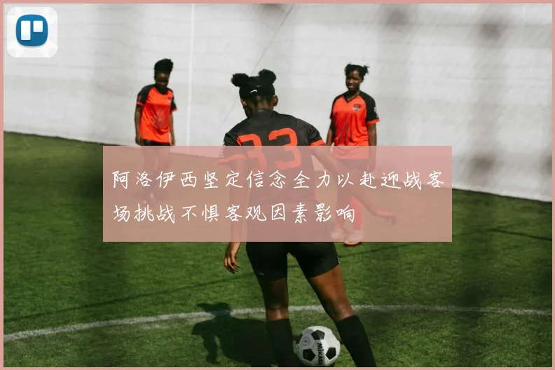 阿洛伊西坚定信念全力以赴迎战客场挑战不惧客观因素影响