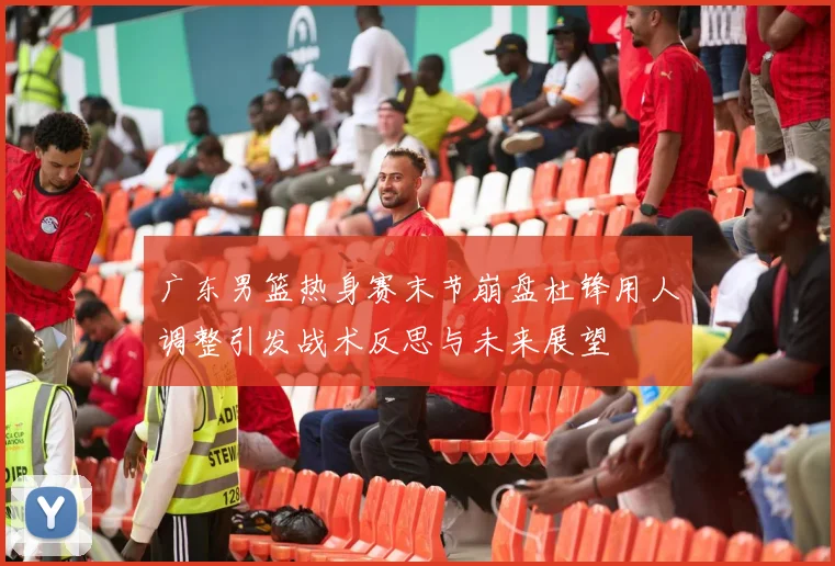 广东男篮热身赛末节崩盘杜锋用人调整引发战术反思与未来展望