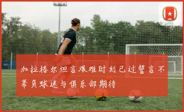 加拉格尔坦言艰难时刻已过誓言不辜负球迷与俱乐部期待
